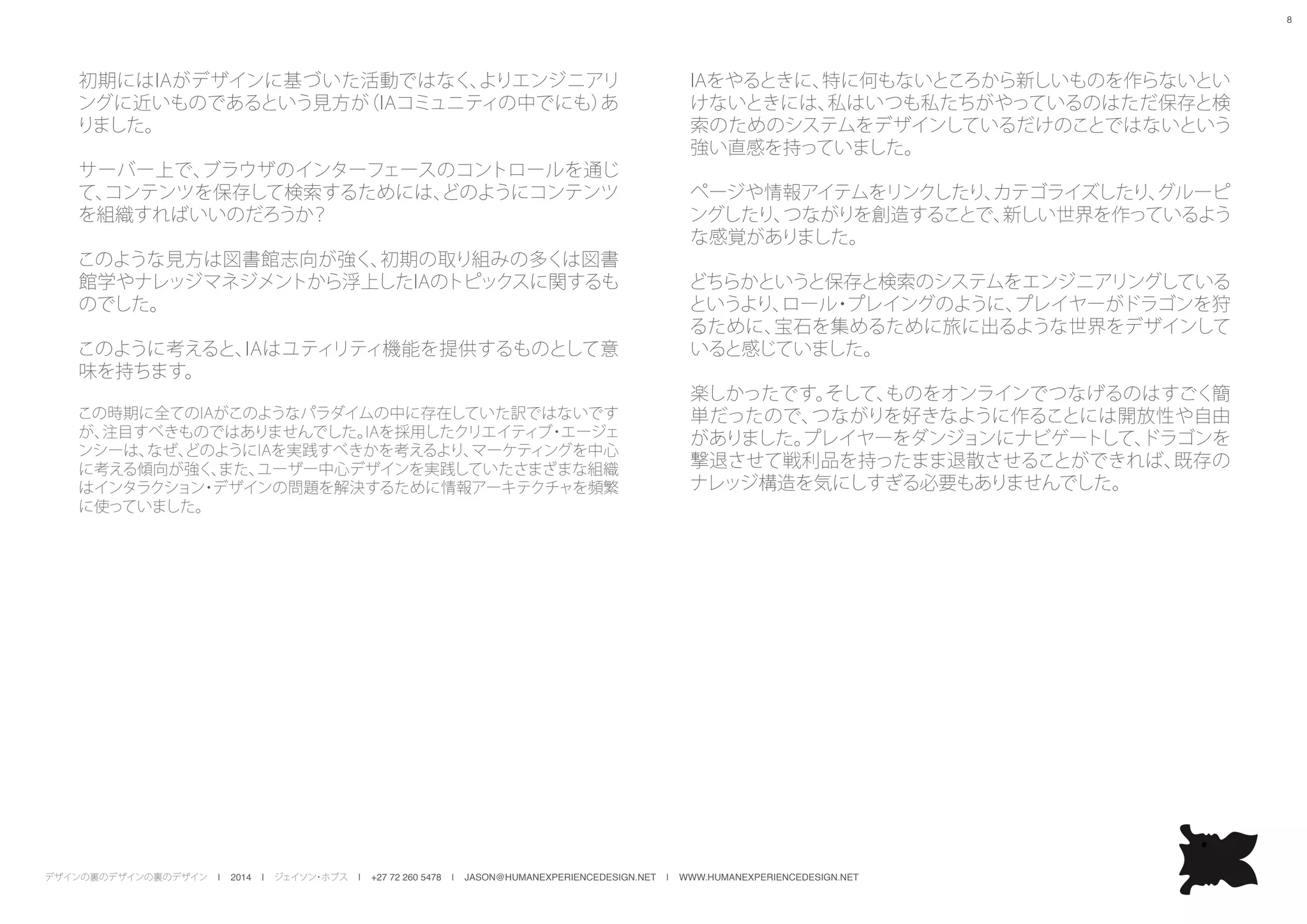 デザインの裏のデザインの裏のデザイン | 2014 | ジェイソン・ホブス | +27 72 260 5478 | JASON@HUMANEXPERIENCEDESIGN.NET | WWW.HUMANEXPERIENCEDESIGN.NET
8
初期にはIAがデザインに基づいた活動ではなく、よりエンジニアリ
ングに近いものであるという見方が（IAコミュニティの中でにも）あ
りました。
サーバー上で、ブラウザのインターフェースのコントロールを通じ
て、コンテンツを保存して検索するためには、どのようにコンテンツ
を組織すればいいのだろうか？
このような見方は図書館志向が強く、初期の取り組みの多くは図書
館学やナレッジマネジメントから浮上したIAのトピックスに関するも
のでした。
このように考えると、IAはユティリティ機能を提供するものとして意
味を持ちます。
この時期に全てのIAがこのようなパラダイムの中に存在していた訳ではないです
が、注目すべきものではありませんでした。IAを採用したクリエイティブ・エージェ
ンシーは、なぜ、どのようにIAを実践すべきかを考えるより、マーケティングを中心
に考える傾向が強く、また、ユーザー中心デザインを実践していたさまざまな組織
はインタラクション・デザインの問題を解決するために情報アーキテクチャを頻繁
に使っていました。
IAをやるときに、特に何もないところから新しいものを作らないとい
けないときには、私はいつも私たちがやっているのはただ保存と検
索のためのシステムをデザインしているだけのことではないという
強い直感を持っていました。
ページや情報アイテムをリンクしたり、カテゴライズしたり、グルーピ
ングしたり、つながりを創造することで、新しい世界を作っているよう
な感覚がありました。
どちらかというと保存と検索のシステムをエンジニアリングしている
というより、ロール・プレイングのように、プレイヤーがドラゴンを狩
るために、宝石を集めるために旅に出るような世界をデザインして
いると感じていました。
楽しかったです。そして、ものをオンラインでつなげるのはすごく簡
単だったので、つながりを好きなように作ることには開放性や自由
がありました。プレイヤーをダンジョンにナビゲートして、ドラゴンを
撃退させて戦利品を持ったまま退散させることができれば、既存の
ナレッジ構造を気にしすぎる必要もありませんでした。
 