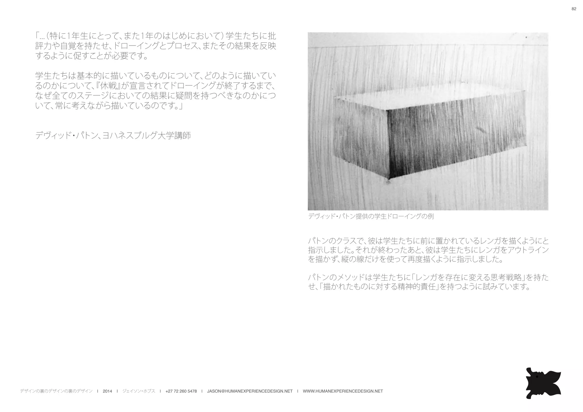 デザインの裏のデザインの裏のデザイン | 2014 | ジェイソン・ホブス | +27 72 260 5478 | JASON@HUMANEXPERIENCEDESIGN.NET | WWW.HUMANEXPERIENCEDESIGN.NET
82
「...（特に1年生にとって、また1年のはじめにおいて）学生たちに批
評力や自覚を持たせ、ドローイングとプロセス、またその結果を反映
するように促すことが必要です。
学生たちは基本的に描いているものについて、どのように描いてい
るのかについて、『休戦』が宣言されてドローイングが終了するまで、
なぜ全てのステージにおいての結果に疑問を持つべきなのかにつ
いて、常に考えながら描いているのです。」
デヴィッド・パトン、ヨハネスブルグ大学講師
パトンのクラスで、彼は学生たちに前に置かれているレンガを描くようにと
指示しました。それが終わったあと、彼は学生たちにレンガをアウトライン
を描かず、縦の線だけを使って再度描くように指示しました。
パトンのメソッドは学生たちに「レンガを存在に変える思考戦略」を持た
せ、「描かれたものに対する精神的責任」を持つように試みています。
デヴィッド・パトン提供の学生ドローイングの例
 