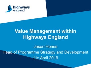 Value Management within
Highways England
Jason Hones
Head of Programme Strategy and Development
11th April 2019
 