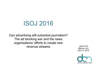 ISOJ 2016
Can advertising still subsidize journalism?
The ad blocking war and the news
organizations’ efforts to create new
revenue streams Jason Kint
@jason_kint
April 15, 2016
 