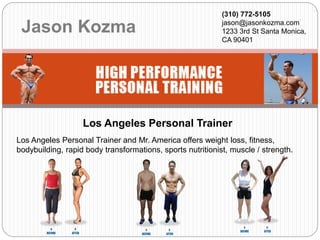 Jason Kozma
(310) 772-5105
jason@jasonkozma.com
1233 3rd St Santa Monica,
CA 90401
Los Angeles Personal Trainer and Mr. America offers weight loss, fitness,
bodybuilding, rapid body transformations, sports nutritionist, muscle / strength.
Los Angeles Personal Trainer
 