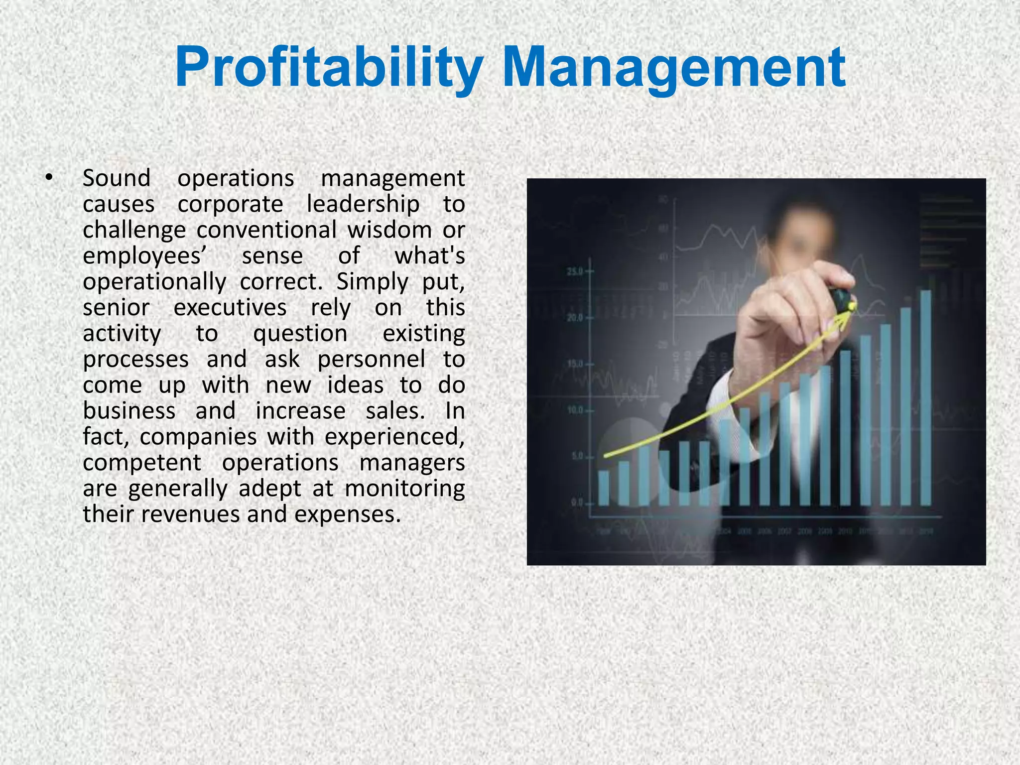 Profitability Management
• Sound operations management
causes corporate leadership to
challenge conventional wisdom or
employees’ sense of what's
operationally correct. Simply put,
senior executives rely on this
activity to question existing
processes and ask personnel to
come up with new ideas to do
business and increase sales. In
fact, companies with experienced,
competent operations managers
are generally adept at monitoring
their revenues and expenses.
 