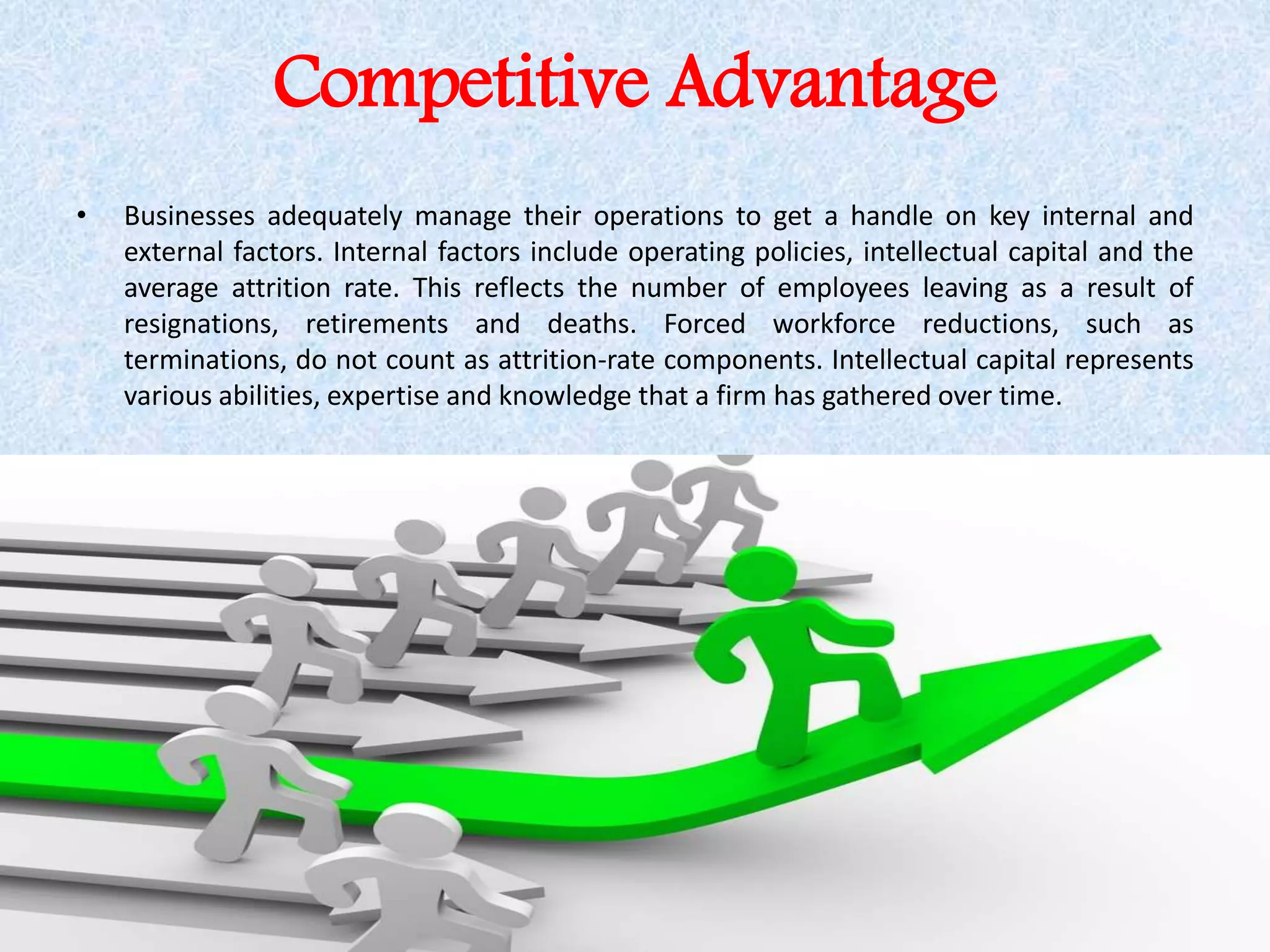 Competitive Advantage
• Businesses adequately manage their operations to get a handle on key internal and
external factors. Internal factors include operating policies, intellectual capital and the
average attrition rate. This reflects the number of employees leaving as a result of
resignations, retirements and deaths. Forced workforce reductions, such as
terminations, do not count as attrition-rate components. Intellectual capital represents
various abilities, expertise and knowledge that a firm has gathered over time.
 