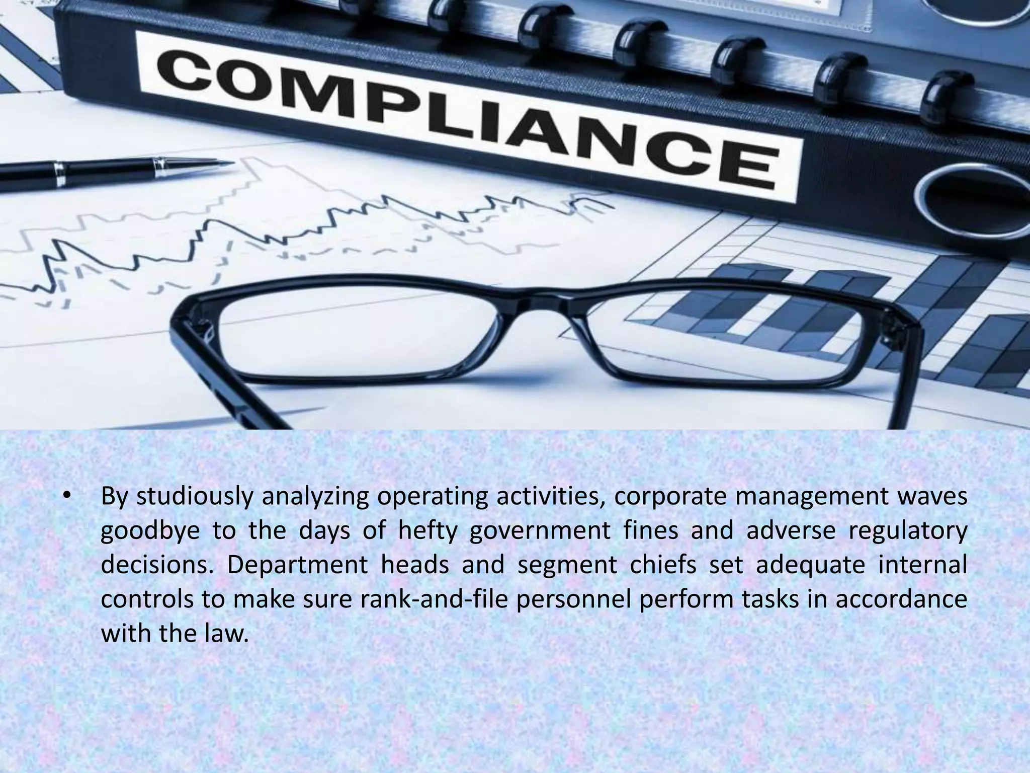 • By studiously analyzing operating activities, corporate management waves
goodbye to the days of hefty government fines and adverse regulatory
decisions. Department heads and segment chiefs set adequate internal
controls to make sure rank-and-file personnel perform tasks in accordance
with the law.
 