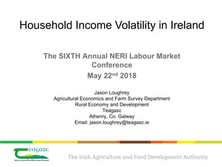Jason Loughrey
Agricultural Economics and Farm Survey Department
Rural Economy and Development
Teagasc
Athenry, Co. Galway
Email: jason.loughrey@teagasc.ie
The SIXTH Annual NERI Labour Market
Conference
May 22nd 2018
Household Income Volatility in Ireland
 