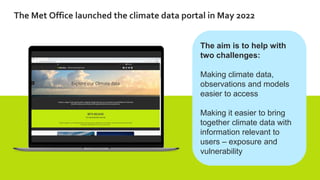 The Met Office launched the climate data portal in May 2022
The aim is to help with
two challenges:
Making climate data,
observations and models
easier to access
Making it easier to bring
together climate data with
information relevant to
users – exposure and
vulnerability
 