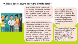 What are people saying about the climate portal?
'it becomes possible to service a
much larger number of customers,
and to provide them with a better
service though saving millions of
minutes of time.’ Carbon accounting
business.
'The really big benefit is
that we can quite quickly
take a look spatially at the
data to get an idea of if this
is actually going to be
useful for our purposes’.
A national nature based
charity.
‘We hope to use this information to
better understand what extreme
climate we can expect in certain
places in the future (e.g. extreme
rainfall events) and so we can take
early adaptation action in these
specific places to mitigate potential
impacts - evidence based land
management decision making! A
Government agency in Scotland
‘If I could say this is going to
happen and it is backed by
science then I’d have a
stronger case... get the
powers that be to take
things seriously’ - Cardiff
City Council
 