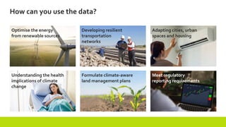 Optimise the energy
from renewable sources
Meet regulatory
reporting requirements
Formulate climate-aware
land management plans
How can you use the data?
Developing resilient
transportation
networks
Understanding the health
implications of climate
change
Adapting cities, urban
spaces and housing
 