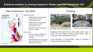 Extreme weather is causing impacts in Wales (and the rest of the UK)
High temperature: July 2022 Flooding
Breaking records:
• Welsh Maximum temperature
record broken: 37.1°C
(previously 35.2°C)
• Welsh Minimum temperature
record broken: 24.5°C
(previously 22.2°C)
• Overall 8th hottest summer on
record for Wales
Not just heat
• Summer rainfall in Wales was
just 54% of the seasonal
average.
• Pembrokeshire saw a hosepipe
ban enforced from 19th August
until the 25th October.
View of Bute Park and Cardiff Castle after Storm
Dennis (Image: Jonathan Lawrance/WalesOnline
The Storm Dennis aftermath (Getty Images)
Examples from Storm Dennis (Feb 2020) when rivers in
south and east Wales reached record levels, after a
months rain was recorded in 24 hours.
Initial estimates of £175m-£225m worth of damage to
homes and businesses (PwC).
 