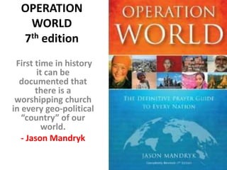 OPERATION
   WORLD
  7th edition
 First time in history
        it can be
  documented that
       there is a
 worshipping church
in every geo-political
   “country” of our
          world.
   - Jason Mandryk
 