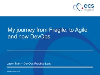 www.ecs-digital.co.uk
My journey from Fragile, to Agile
and now DevOps
Jason Man – DevOps Practice Lead
 