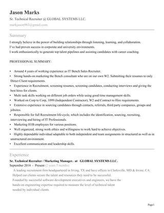 Page1
Jason Marks
Sr. Technical Recruiter @ GLOBAL SYSTEMS LLC.
markjason983@gmail.com
Summary
I strongly believe in the power of building relationships through listening, learning, and collaboration.
I’ve had proven success in corporate and university environments.
I work enthusiastically to generate top talent pipelines and assisting candidates with career coaching.
PROFESSIONAL SUMMARY:
• Around 4 years of working experience as IT Bench Sales Recruiter.
• Strong hands-on marketing the Bench consultant who are on our own W2. Submitting their resumes to only
Direct Client requirements.
• Experience in Recruitment, screening resumes, screening candidates, conducting interviews and giving the
best hires for clients.
• Multi task skills working on different job orders while using good time management skills.
• Worked on Corp to Corp, 1099 (Independent Contractor), W2 and Contract to Hire requirements.
• Extensive experience in sourcing candidates through contacts, referrals, third party companies, groups and
jobsites.
• Responsible for full Recruitment life-cycle, which includes the identification, sourcing, recruiting,
interviewing and hiring of IT Professionals.
• Marketing H1B employees for various positions.
• Well organized, strong work ethics and willingness to work hard to achieve objectives.
• Highly dependable individual adaptable to both independent and team assignments in structured as well as in
unstructured environment.
• Excellent communication and leadership skills.
Experience
Sr. Technical Recruiter / Marketing Manager. at GLOBAL SYSTEMS LLC.
September 2014 - Present (2 years 5 months)
A leading recruitment firm headquartered in Irving, TX and have offices in Clarksville, MD & Irvine, CA.
Helped our clients secure the talent and resources they need to be successful.
Founded by successful software development executives and engineers, we have the
hands-on engineering expertise required to measure the level of technical talent
needed by individual clients.
 