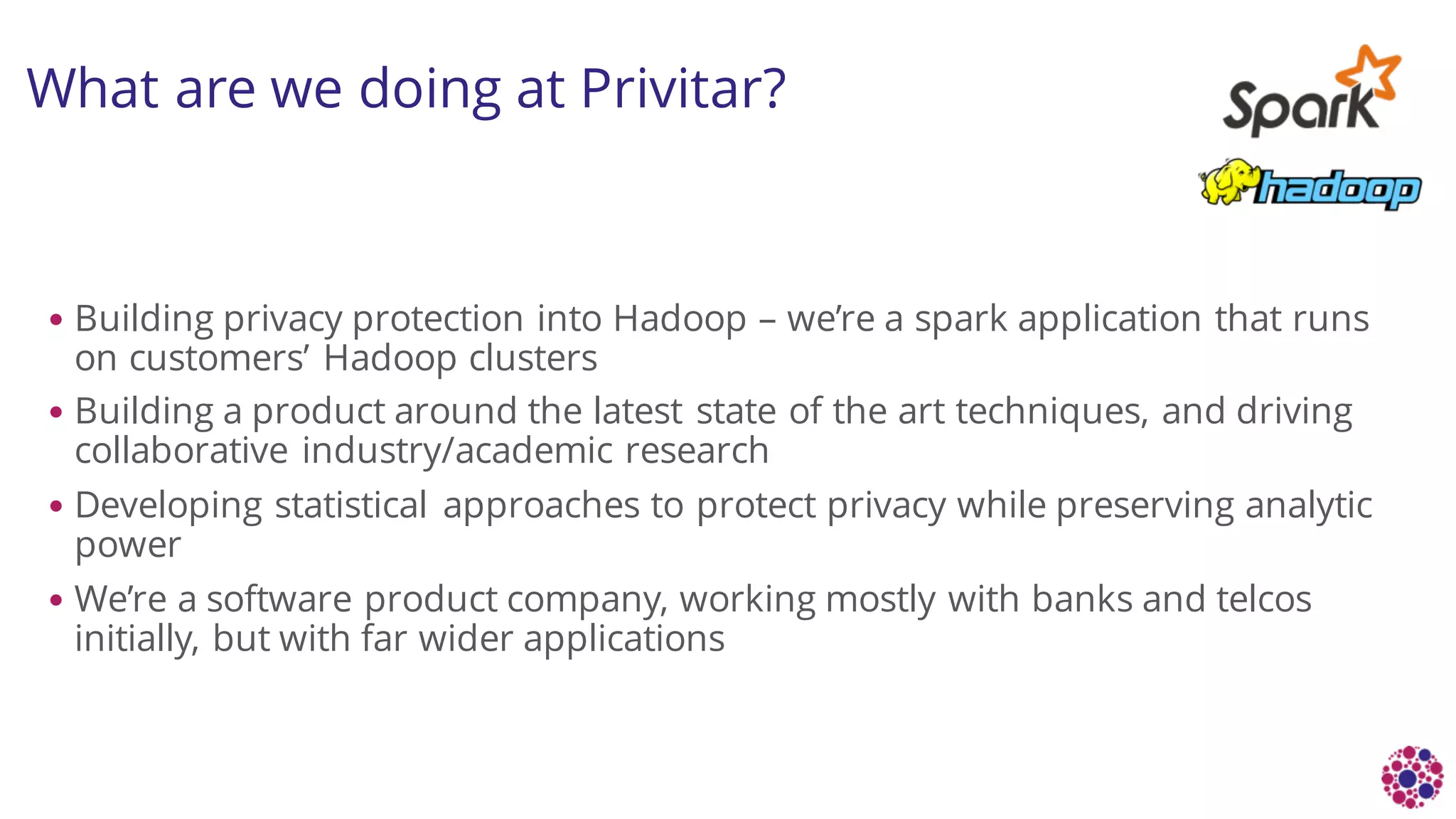 What are we doing at Privitar?
• Building privacy protection into Hadoop – we’re a spark application that runs
on customers’ Hadoop clusters
• Building a product around the latest state of the art techniques, and driving
collaborative industry/academic research
• Developing statistical approaches to protect privacy while preserving analytic
power
• We’re a software product company, working mostly with banks and telcos
initially, but with far wider applications
 