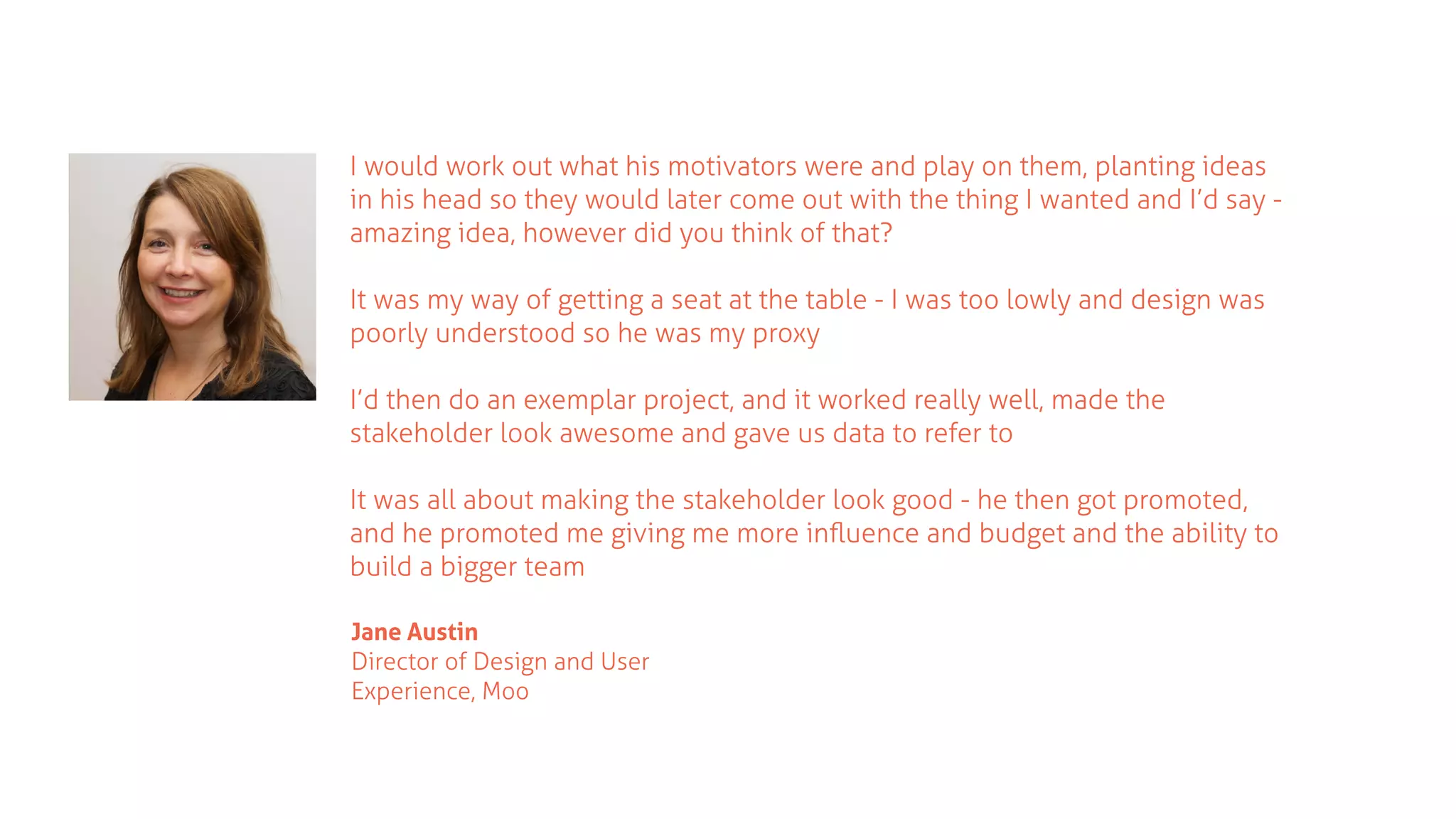 I would work out what his motivators were and play on them, planting ideas
in his head so they would later come out with the thing I wanted and I’d say -
amazing idea, however did you think of that?
It was my way of getting a seat at the table - I was too lowly and design was
poorly understood so he was my proxy
I’d then do an exemplar project, and it worked really well, made the
stakeholder look awesome and gave us data to refer to
It was all about making the stakeholder look good - he then got promoted,
and he promoted me giving me more inﬂuence and budget and the ability to
build a bigger team
Jane Austin
Director of Design and User
Experience, Moo
 