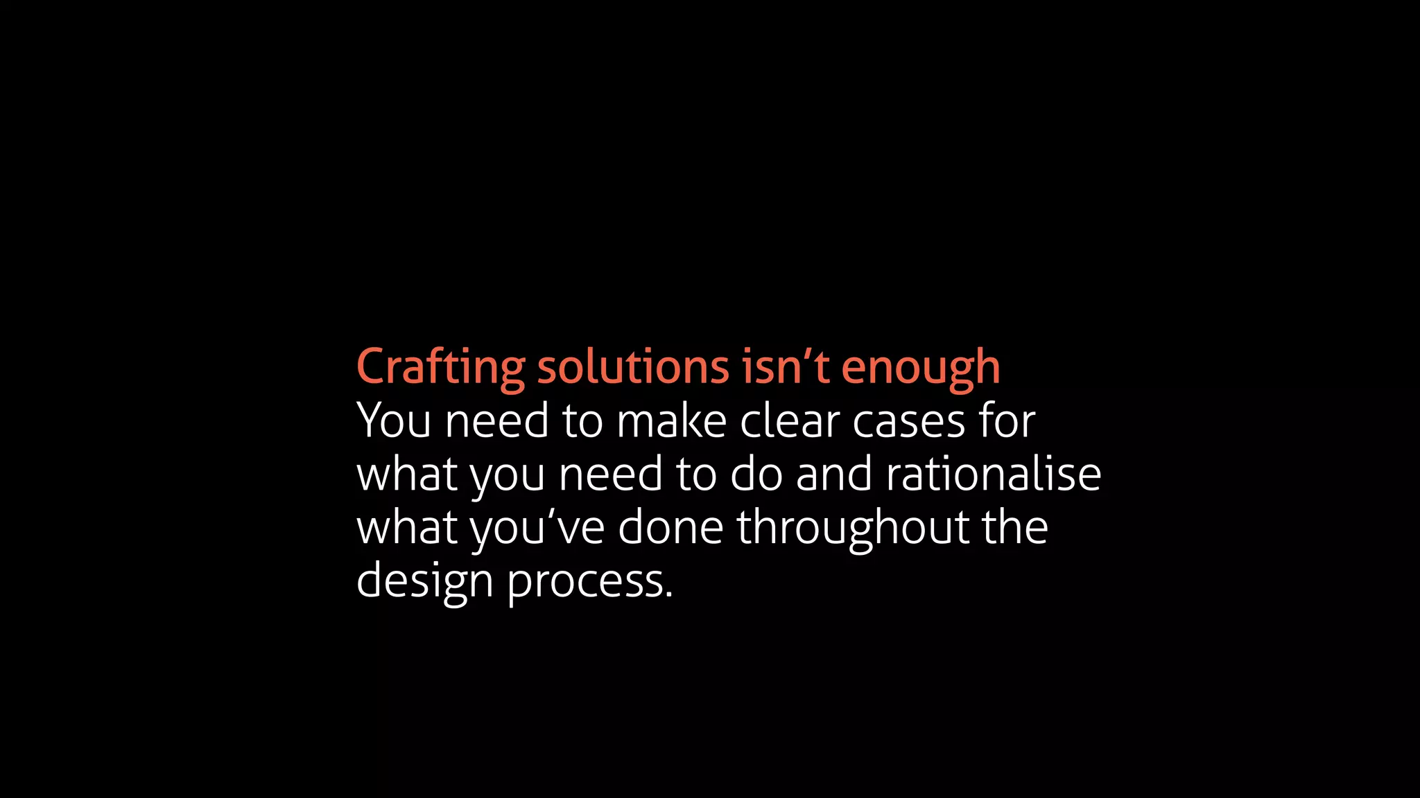 Crafting solutions isn’t enough
You need to make clear cases for
what you need to do and rationalise
what you’ve done throughout the
design process.
 