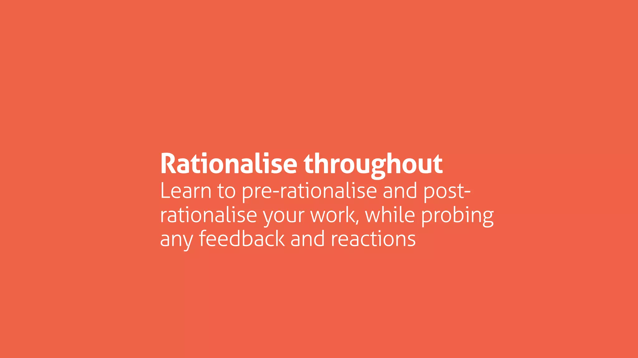 Rationalise throughout
Learn to pre-rationalise and post-
rationalise your work, while probing
any feedback and reactions
 