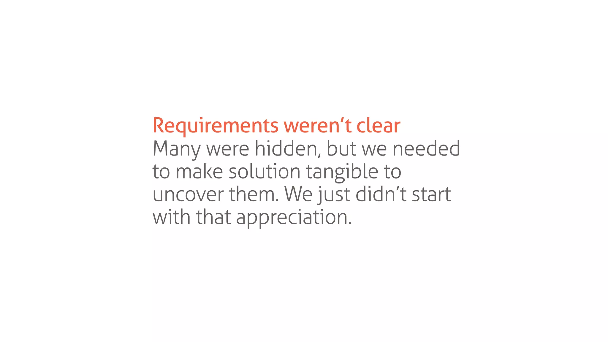 Requirements weren’t clear
Many were hidden, but we needed
to make solution tangible to
uncover them. We just didn’t start
with that appreciation.
 