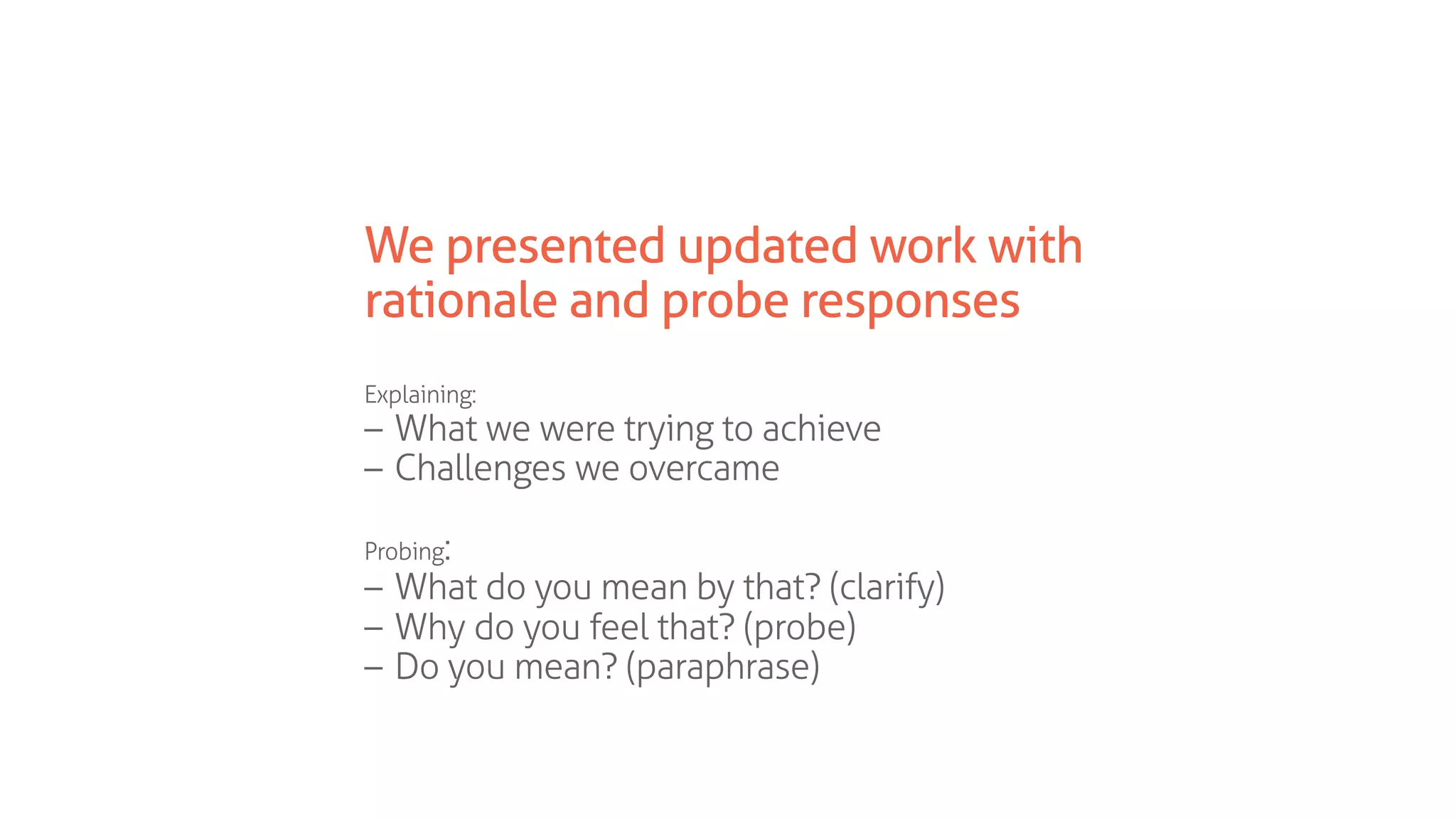 We presented updated work with
rationale and probe responses
Explaining:
– What we were trying to achieve
– Challenges we overcame
Probing:
– What do you mean by that? (clarify)
– Why do you feel that? (probe)
– Do you mean? (paraphrase)
 