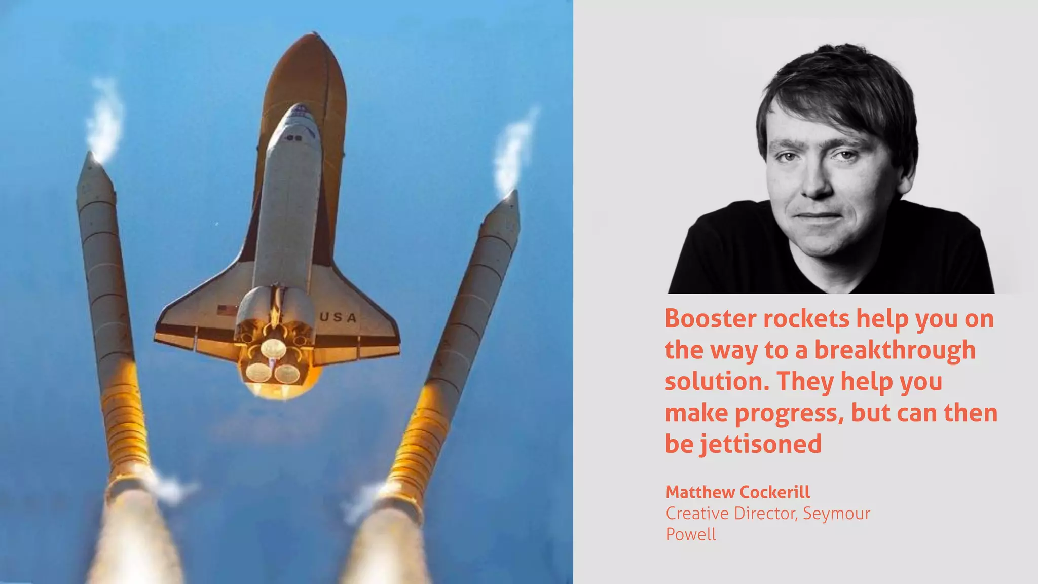 Booster rockets help you on
the way to a breakthrough
solution. They help you
make progress, but can then
be jettisoned
Matthew Cockerill
Creative Director, Seymour
Powell
 