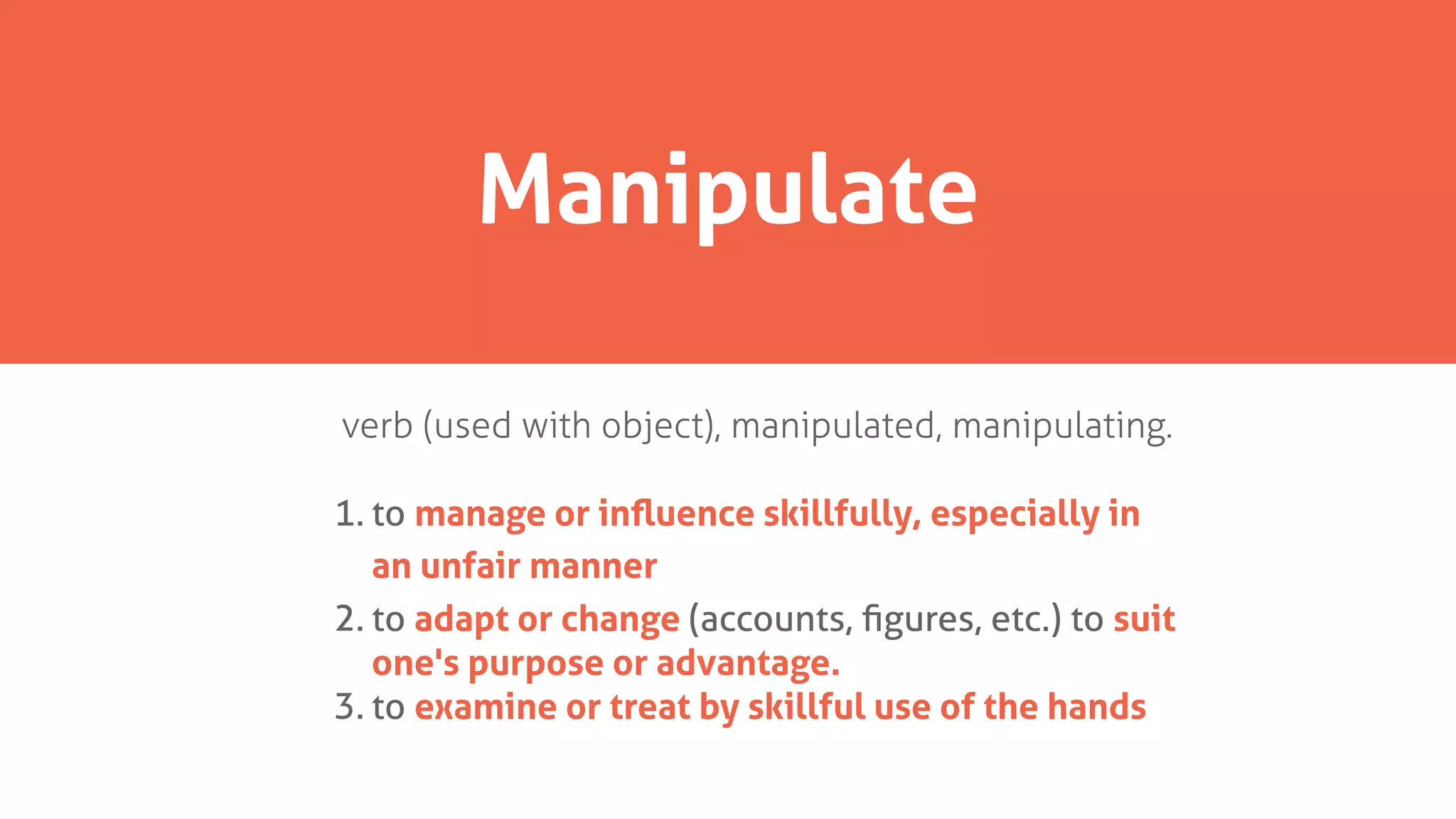 verb (used with object), manipulated, manipulating.
1. to manage or inﬂuence skillfully, especially in
an unfair manner
2. to adapt or change (accounts, ﬁgures, etc.) to suit
one's purpose or advantage.
3. to examine or treat by skillful use of the hands
Manipulate
 