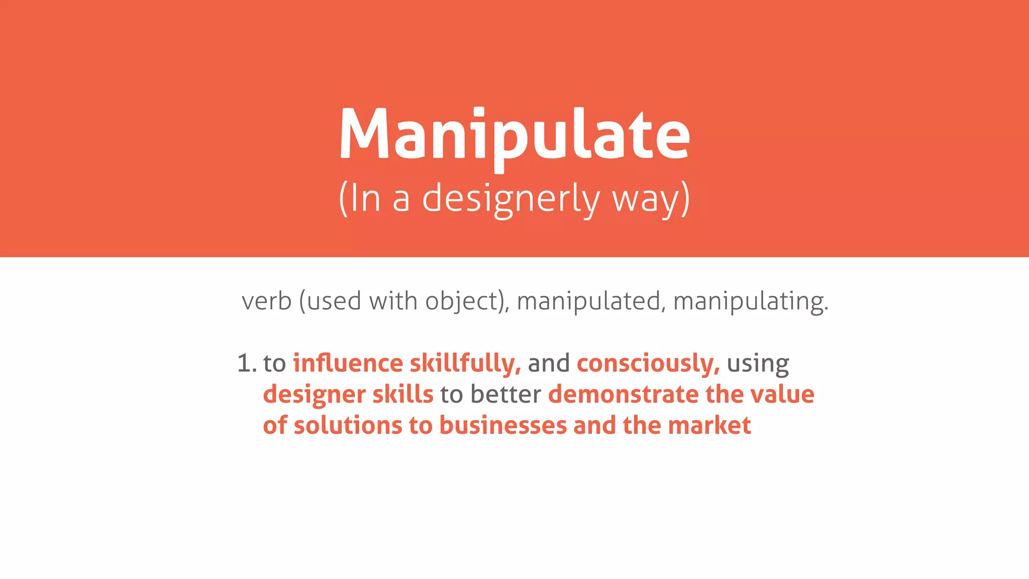 verb (used with object), manipulated, manipulating.
1. to inﬂuence skillfully, and consciously, using
designer skills to better demonstrate the value
of solutions to businesses and the market
Manipulate
(In a designerly way)
 