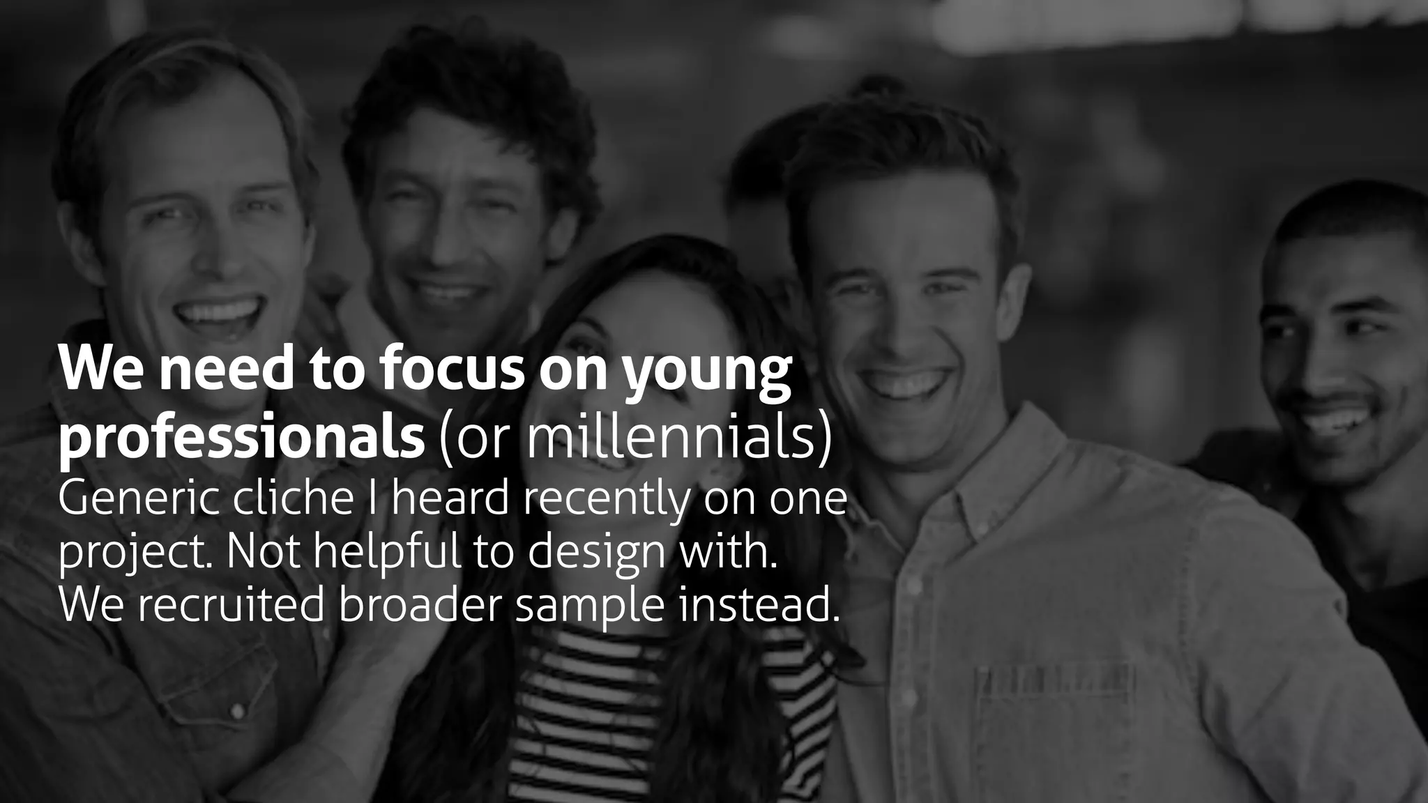 We need to focus on young
professionals (or millennials)
Generic cliche I heard recently on one
project. Not helpful to design with.
We recruited broader sample instead.
 