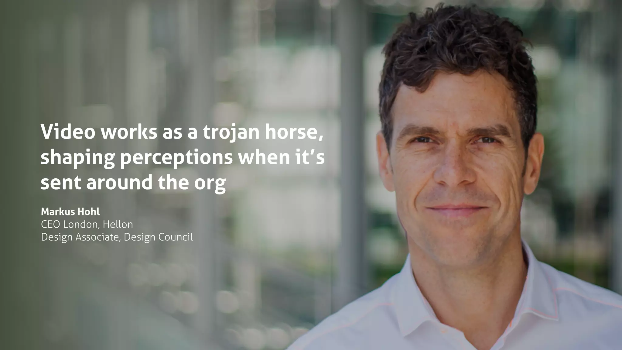 Video works as a trojan horse,
shaping perceptions when it’s
sent around the org
Markus Hohl
CEO London, Hellon
Design Associate, Design Council
 