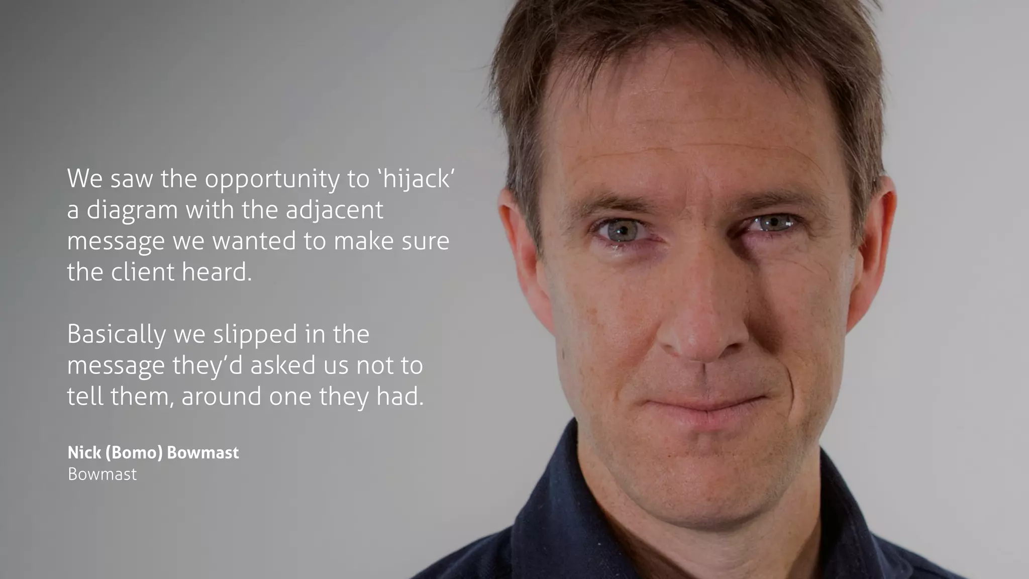 We saw the opportunity to ‘hijack’
a diagram with the adjacent
message we wanted to make sure
the client heard. 
Basically we slipped in the
message they’d asked us not to
tell them, around one they had.
Nick (Bomo) Bowmast
Bowmast
 