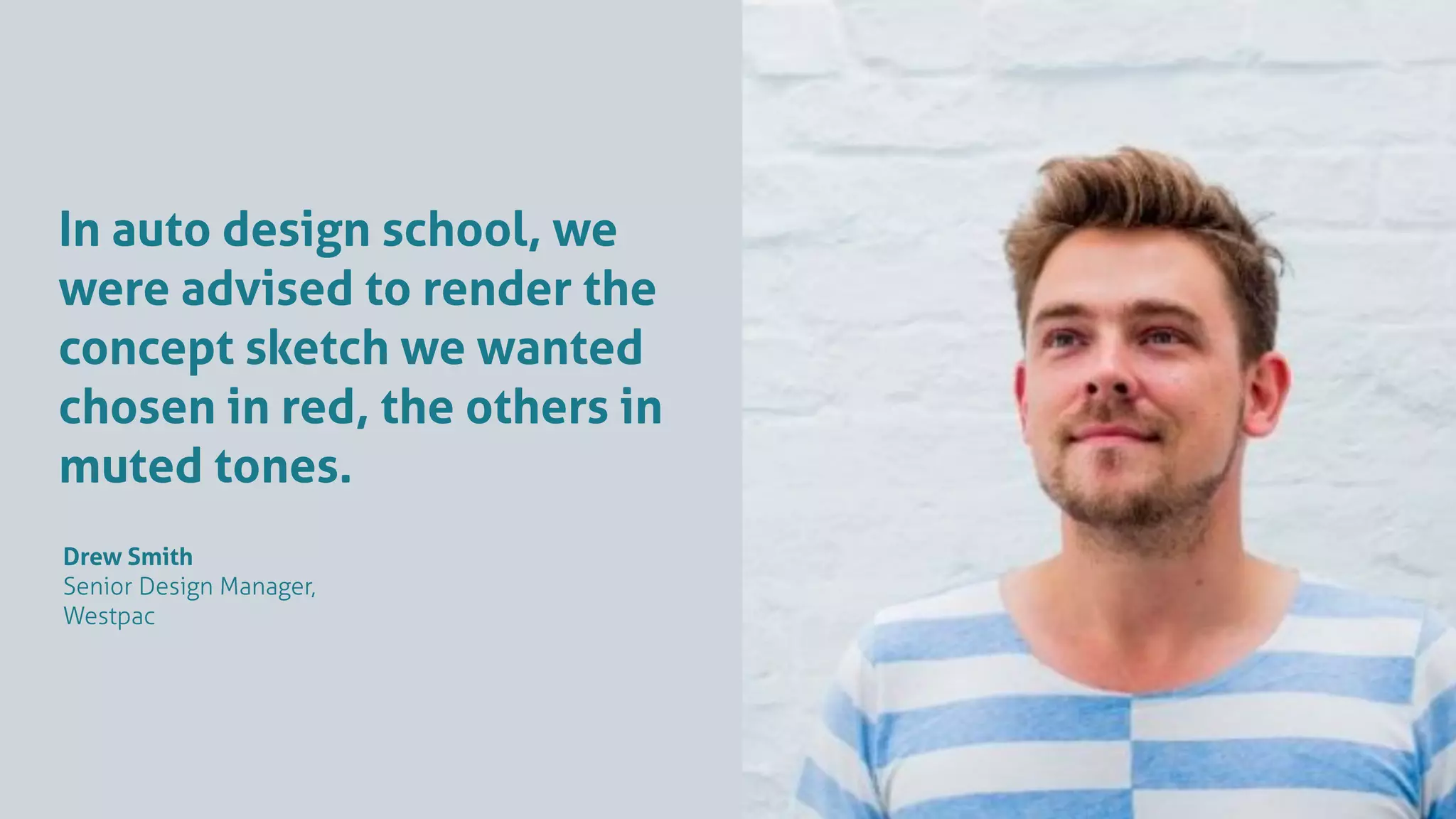 In auto design school, we
were advised to render the
concept sketch we wanted
chosen in red, the others in
muted tones.
Drew Smith
Senior Design Manager,
Westpac
 