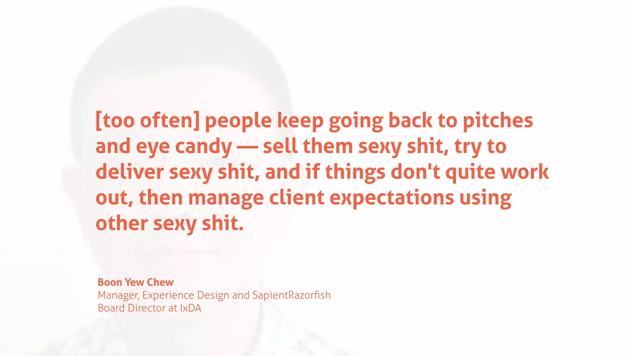 [too often] people keep going back to pitches
and eye candy — sell them sexy shit, try to
deliver sexy shit, and if things don't quite work
out, then manage client expectations using
other sexy shit.
Boon Yew Chew
Manager, Experience Design and SapientRazorﬁsh
Board Director at IxDA
 