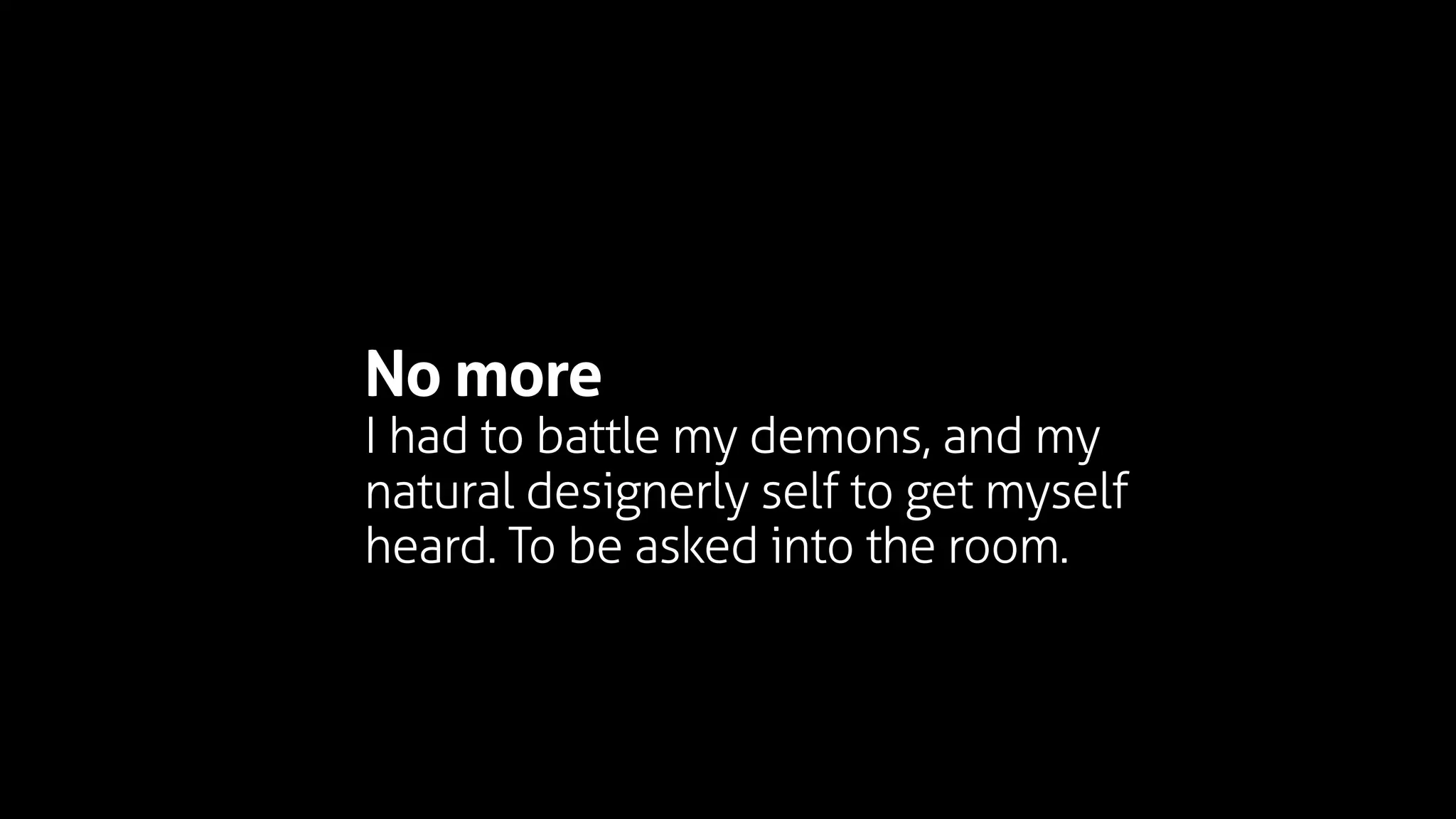 No more
I had to battle my demons, and my
natural designerly self to get myself
heard. To be asked into the room.
 