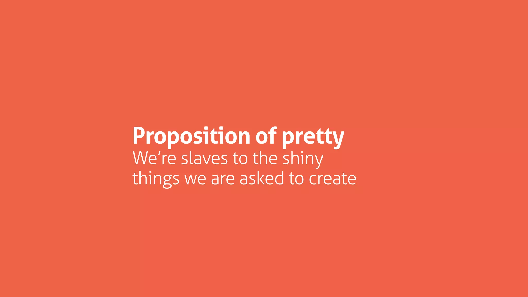 Proposition of pretty
We’re slaves to the shiny
things we are asked to create
 
