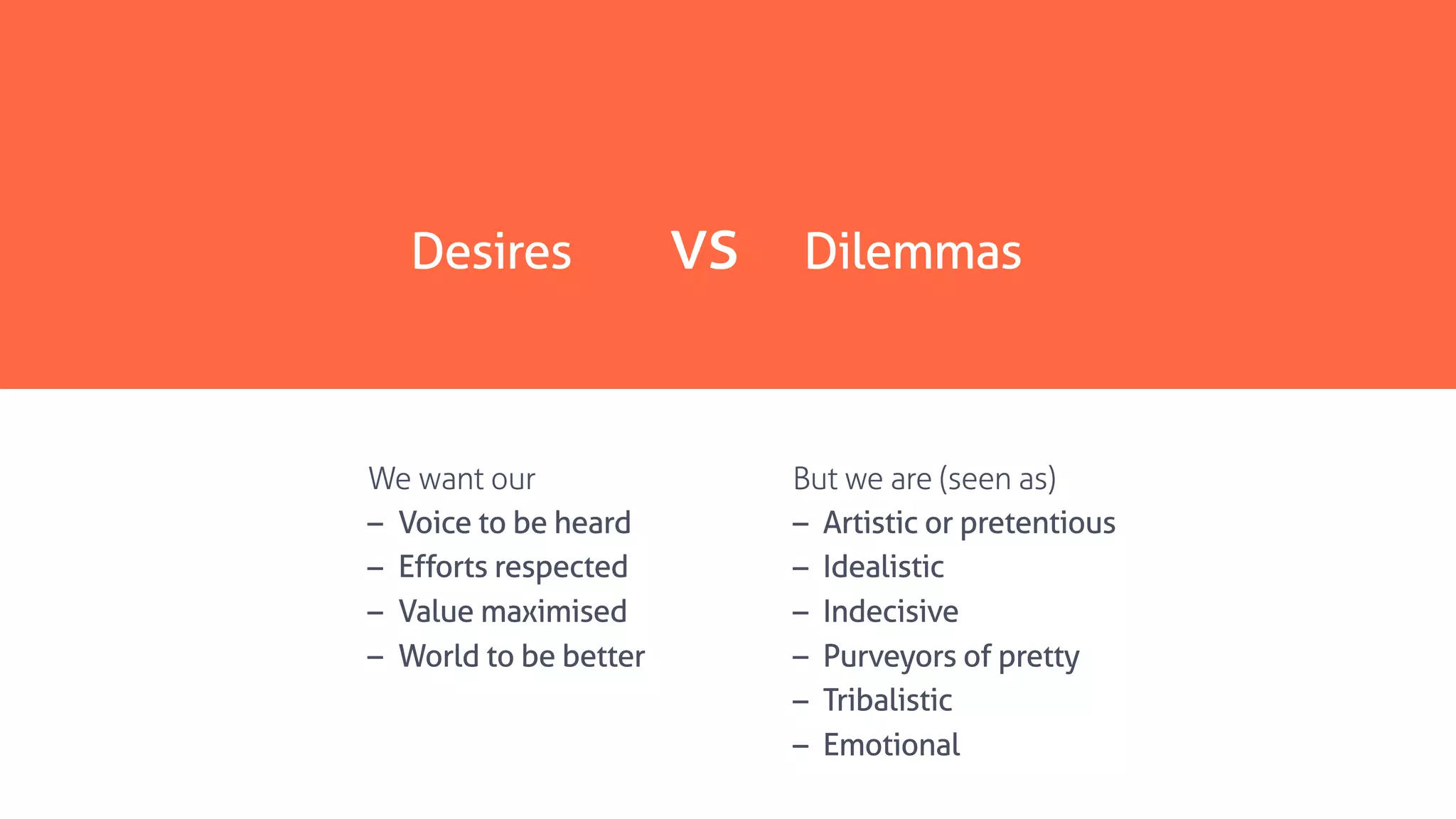 Desires vs Dilemmas
But we are (seen as)
– Artistic or pretentious
– Idealistic
– Indecisive
– Purveyors of pretty
– Tribalistic
– Emotional
We want our
– Voice to be heard
– Efforts respected
– Value maximised
– World to be better
 