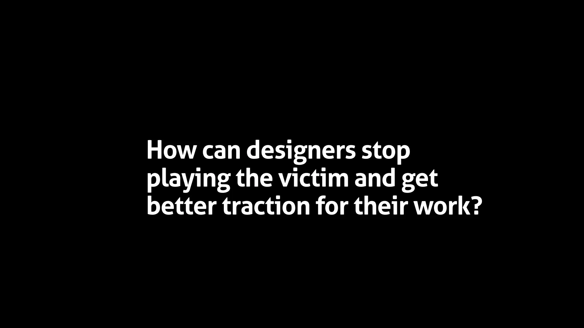 How can designers stop
playing the victim and get
better traction for their work?
 