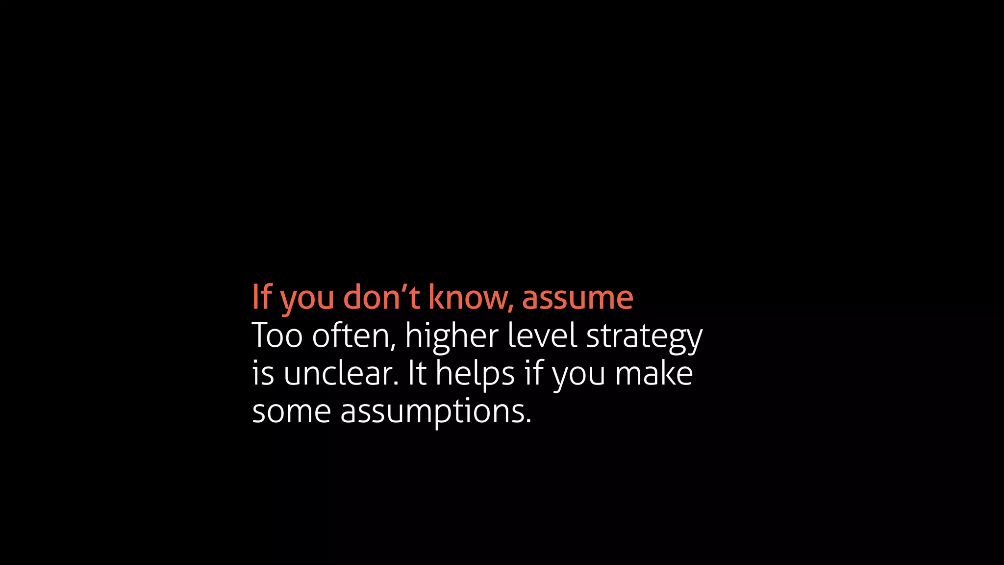 If you don’t know, assume
Too often, higher level strategy
is unclear. It helps if you make
some assumptions.
 