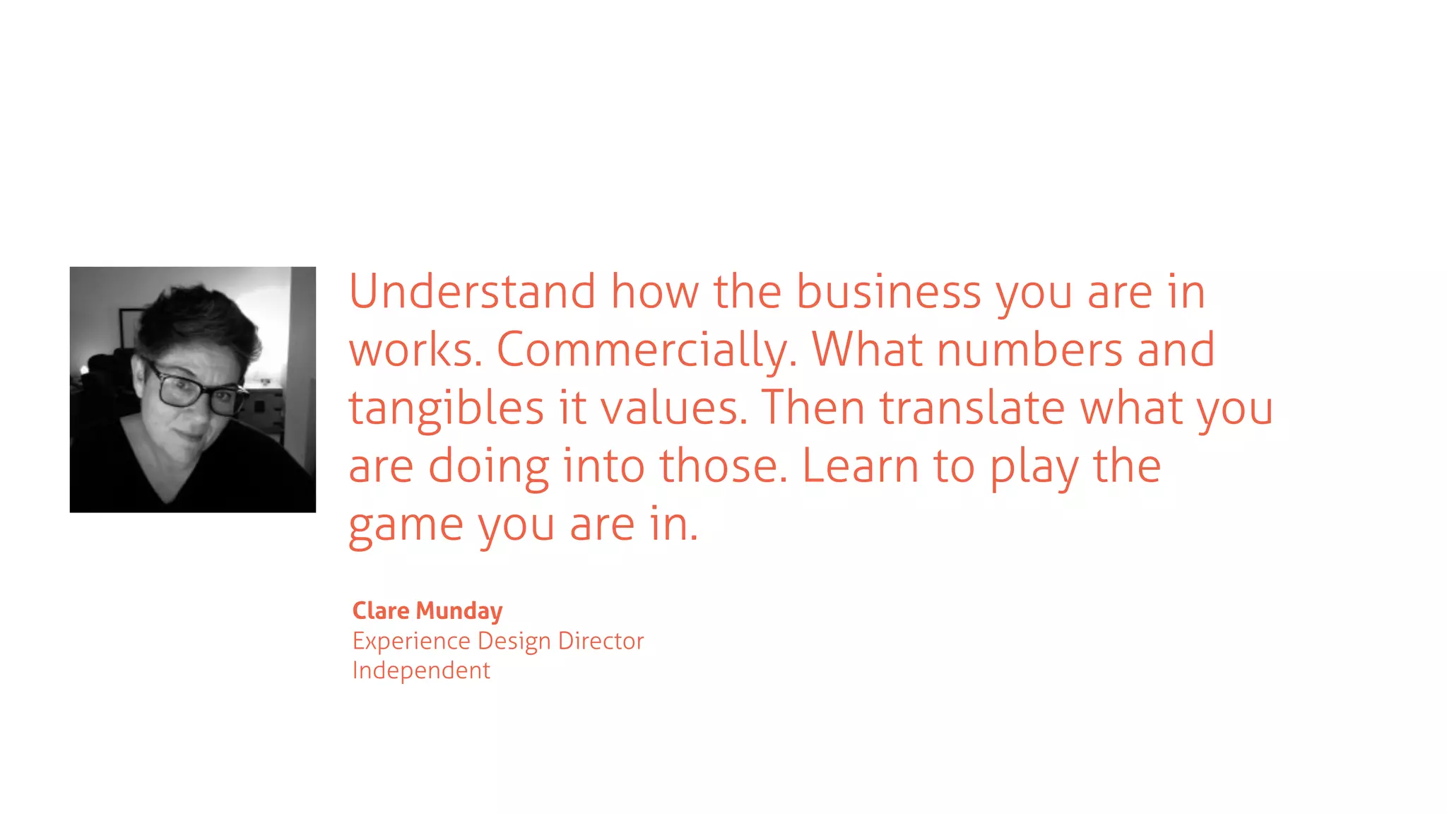 Understand how the business you are in
works. Commercially. What numbers and
tangibles it values. Then translate what you
are doing into those. Learn to play the
game you are in.
Clare Munday
Experience Design Director
Independent
 
