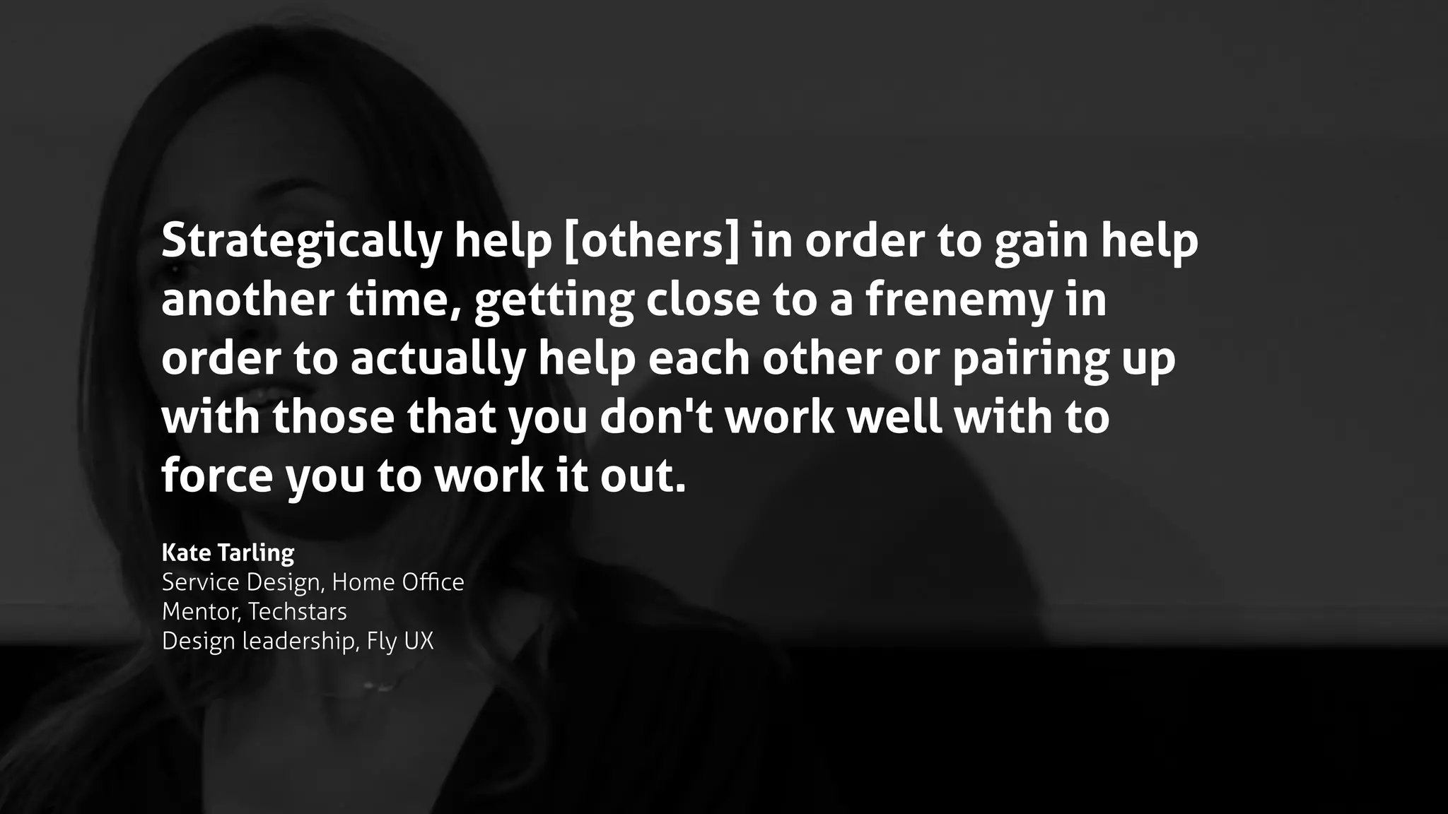 Strategically help [others] in order to gain help
another time, getting close to a frenemy in
order to actually help each other or pairing up
with those that you don't work well with to
force you to work it out.
Kate Tarling
Service Design, Home Oﬃce
Mentor, Techstars
Design leadership, Fly UX
 