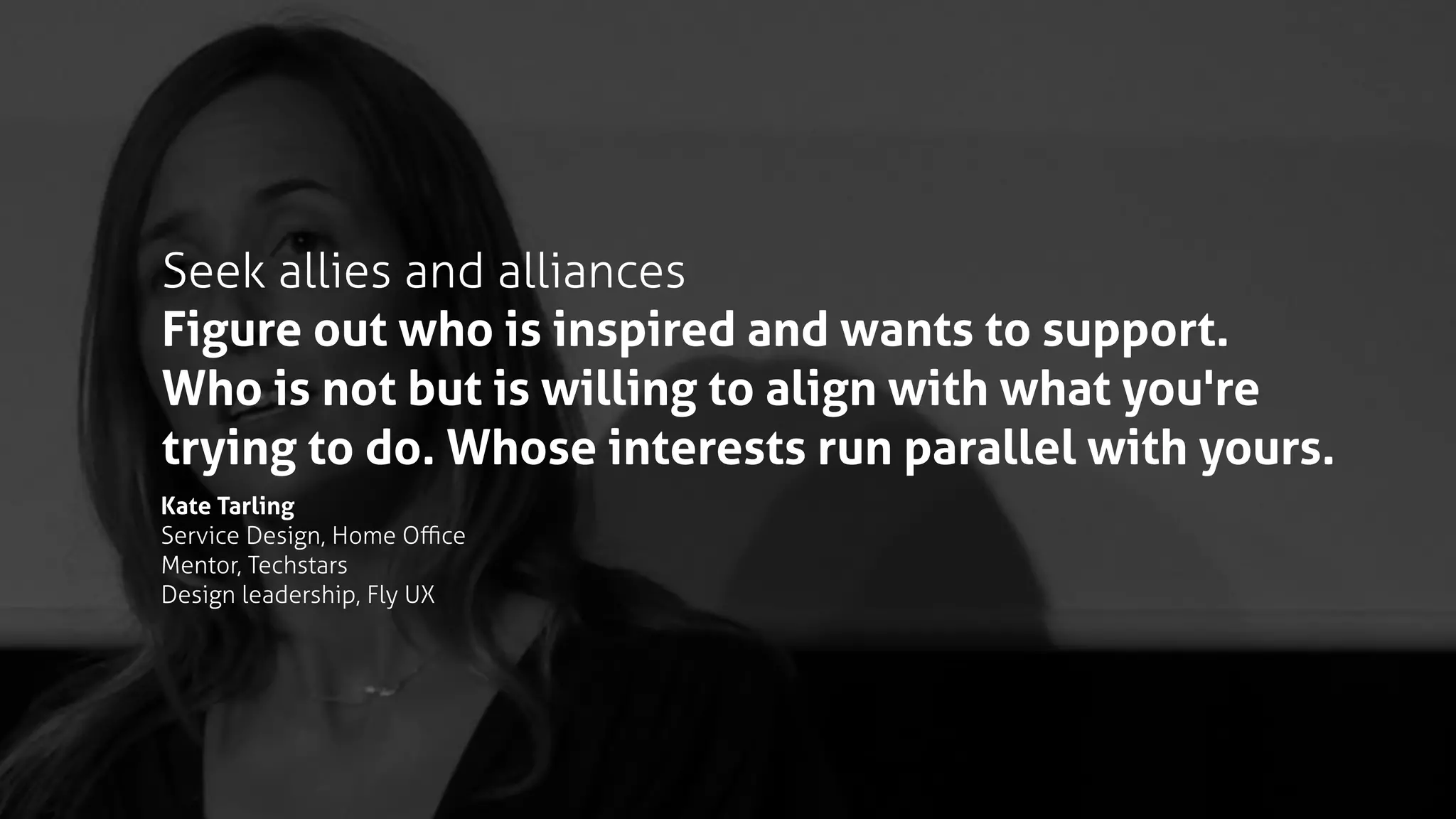 Seek allies and alliances
Figure out who is inspired and wants to support.
Who is not but is willing to align with what you're
trying to do. Whose interests run parallel with yours.
Kate Tarling
Service Design, Home Oﬃce
Mentor, Techstars
Design leadership, Fly UX
 