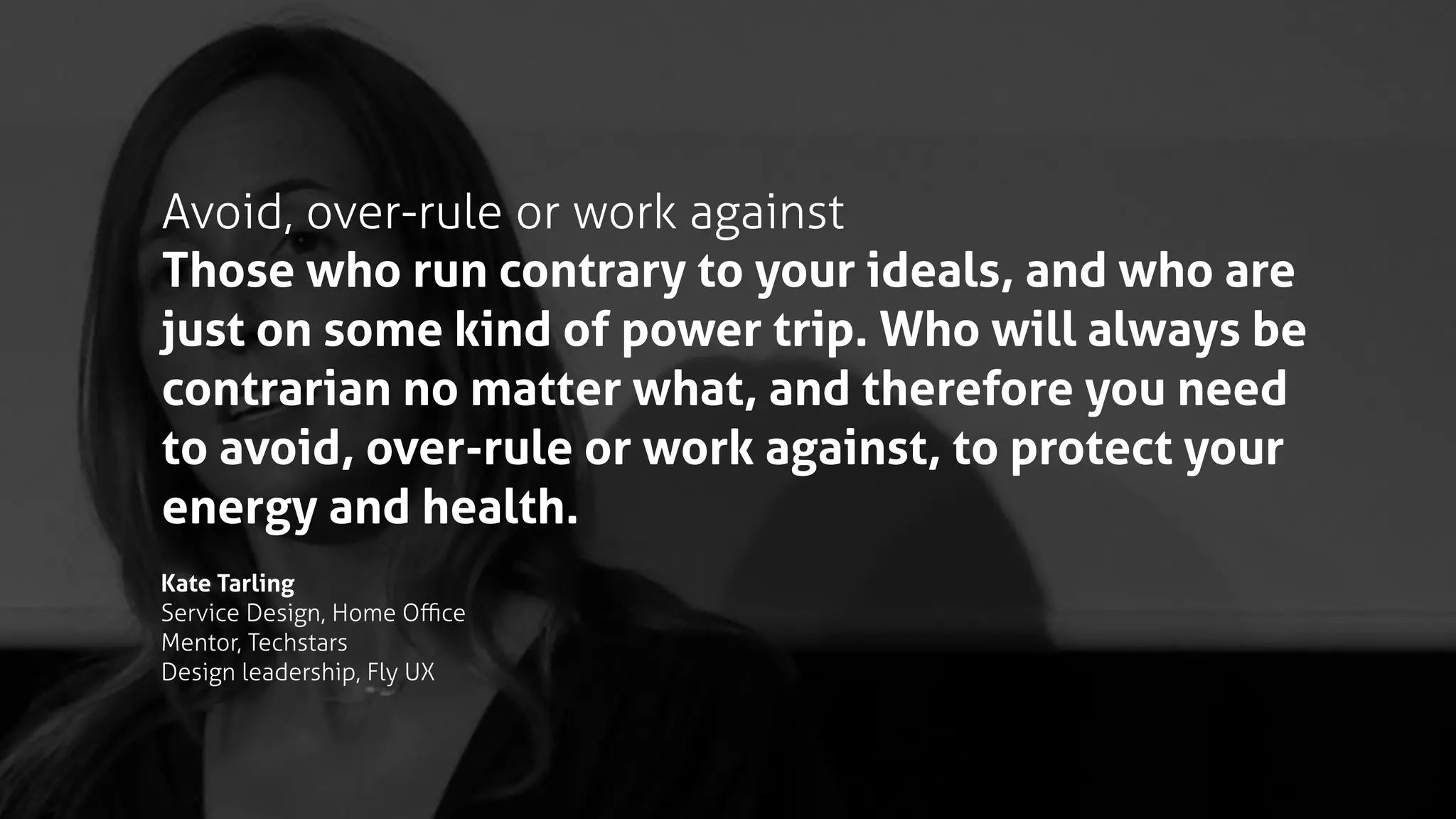 Avoid, over-rule or work against
Those who run contrary to your ideals, and who are
just on some kind of power trip. Who will always be
contrarian no matter what, and therefore you need
to avoid, over-rule or work against, to protect your
energy and health.
Kate Tarling
Service Design, Home Oﬃce
Mentor, Techstars
Design leadership, Fly UX
 