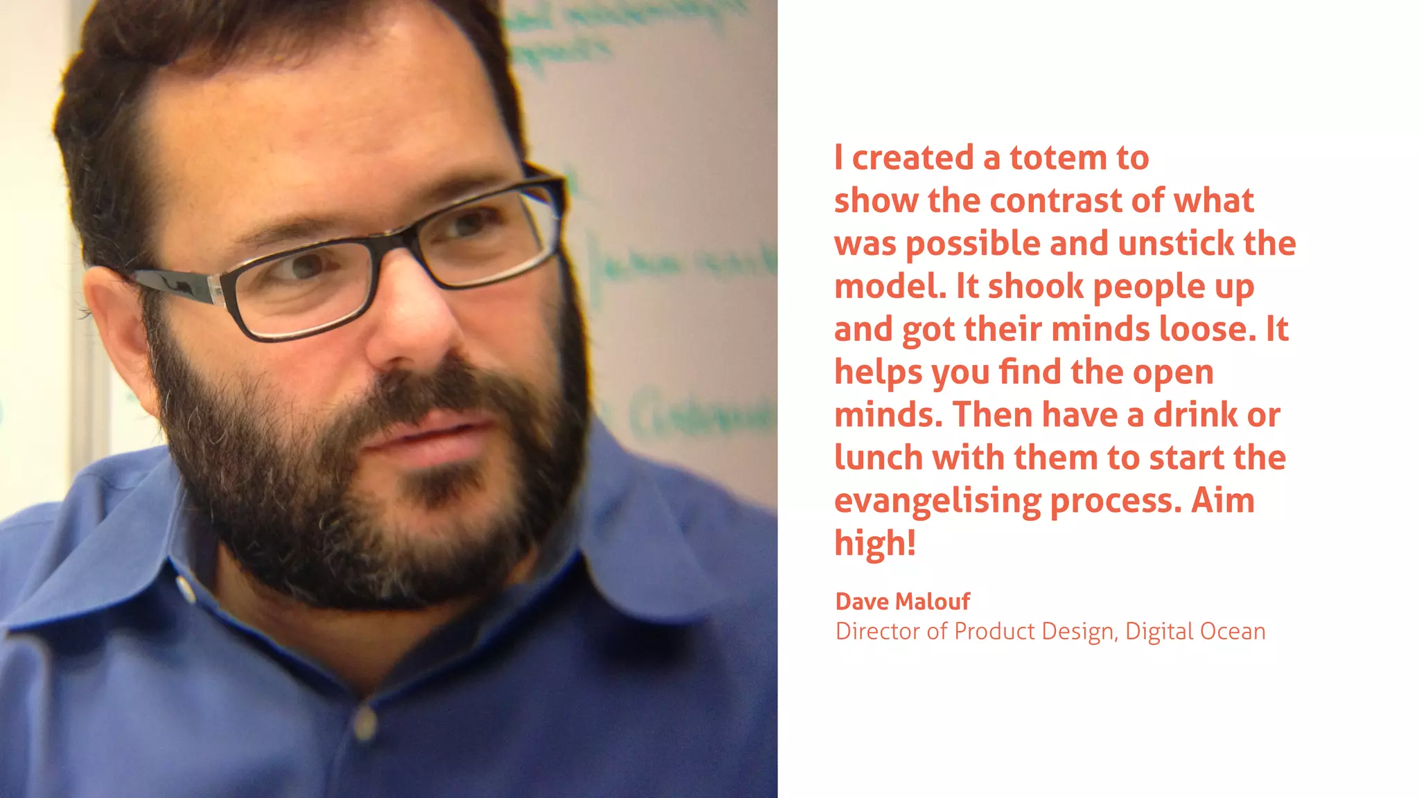 I created a totem to
show the contrast of what
was possible and unstick the
model. It shook people up
and got their minds loose. It
helps you ﬁnd the open
minds. Then have a drink or
lunch with them to start the
evangelising process. Aim
high!
Dave Malouf
Director of Product Design, Digital Ocean
 