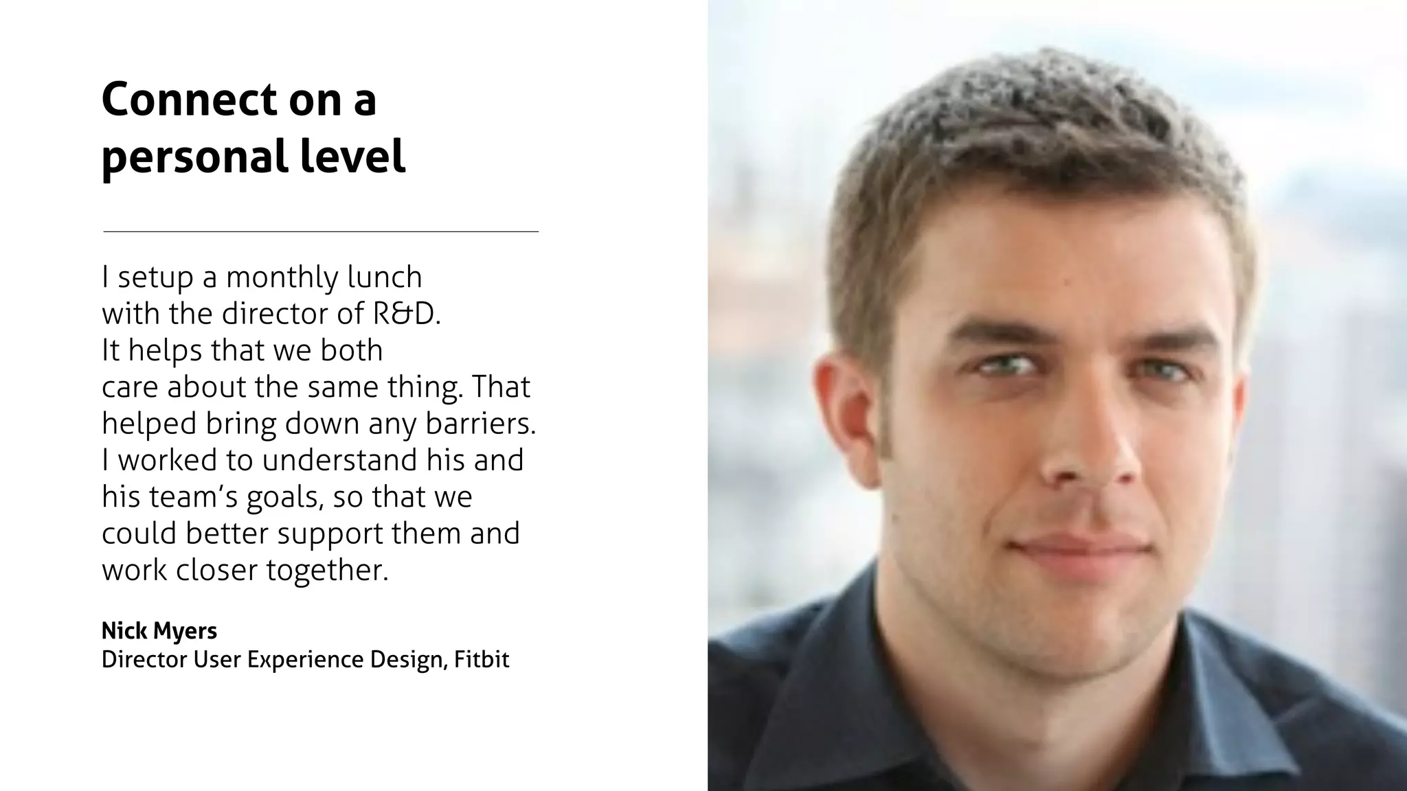 I setup a monthly lunch
with the director of R&D. 
It helps that we both
care about the same thing. That
helped bring down any barriers.
I worked to understand his and
his team’s goals, so that we
could better support them and
work closer together.
Nick Myers
Director User Experience Design, Fitbit
Connect on a
personal level
 