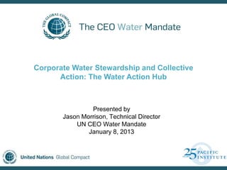 Corporate Water Stewardship and Collective
      Action: The Water Action Hub



                Presented by
       Jason Morrison, Technical Director
           UN CEO Water Mandate
               January 8, 2013
 