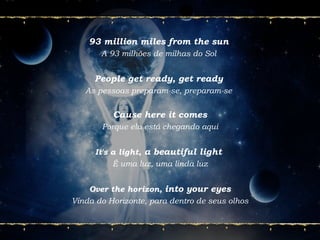 93 million miles from the sun
A 93 milhões de milhas do Sol
People get ready, get ready
As pessoas preparam-se, preparam-se
Cause here it comes
Porque ela está chegando aqui
It's a light, a beautiful light
É uma luz, uma linda luz
Over the horizon, into your eyes
Vinda do Horizonte, para dentro de seus olhos
 