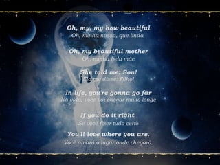 Oh, my, my how beautiful
Oh, minha nossa, que linda
Oh, my beautiful mother
Oh, minha bela mãe
If you do it right
Se você fizer tudo certo
You'll love where you are.
Você amará o lugar onde chegará.
She told me: Son!
Ela me disse: Filho!
In life, you're gonna go far
Na vida, você vai chegar muito longe
 