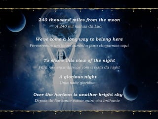 240 thousand miles from the moon
A 240 mil milhas da Lua
We've come a long way to belong here
Percorremos um longo caminho para chegarmos aqui
To share this view of the night
Para nos encantarmos com a vista da night
A glorious night
Uma noite gloriosa
Over the horizon is another bright sky
Depois do horizonte existe outro céu brilhante
 