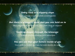 Every road is a slippery slope
Toda estrada é uma subida escorregadia
But there is always a hand that you can hold on to
Mas encontrará sempre uma mão para você se segurar
Looking deeper through the telescope
Olhando profundamente pelo telescópio
You can see that your home's inside of you
Você pode perceber que seu lar está dentro de você
 