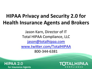 HIPAA	
  Privacy	
  and	
  Security	
  2.0	
  for	
  	
  
Health	
  Insurance	
  Agents	
  and	
  Brokers	
  
Jason	
  Karn,	
  Director	
  of	
  IT	
  
Total	
  HIPAA	
  Compliance,	
  LLC	
  
jason@totalhipaa.com	
  
www.twi?er.com/TotalHIPAA	
  
800-­‐344-­‐6381	
  
 