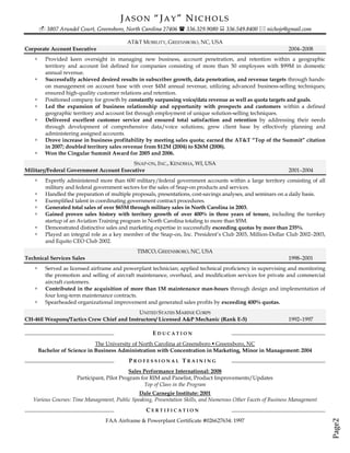 JASON “JAY” NICHOLS
         3807 Arundel Court, Greensboro, North Carolina 27406  336.329.9080  336.549.8400  nichoje@gmail.com

                                           AT&T MOBILITY, GREENSBORO, NC, USA
Corporate Account Executive                                                                                    2004–2008
         Provided keen oversight in managing new business, account penetration, and retention within a geographic
          territory and account list defined for companies consisting of more than 50 employees with $99M in domestic
          annual revenue.
         Successfully achieved desired results in subscriber growth, data penetration, and revenue targets through hands-
          on management on account base with over $4M annual revenue, utilizing advanced business-selling techniques;
          ensured high-quality customer relations and retention.
         Positioned company for growth by constantly surpassing voice/data revenue as well as quota targets and goals.
         Led the expansion of business relationship and opportunity with prospects and customers within a defined
          geographic territory and account list through employment of unique solution-selling techniques.
         Delivered excellent customer service and ensured total satisfaction and retention by addressing their needs
          through development of comprehensive data/voice solutions; grew client base by effectively planning and
          administering assigned accounts.
         Drove increase in business profitability by meeting sales quota; earned the AT&T “Top of the Summit” citation
          in 2007; doubled territory sales revenue from $12M (2004) to $26M (2008).
         Won the Cingular Summit Award for 2005 and 2006.
                                         SNAP-ON, INC., KENOSHA, WI, USA
Military/Federal Government Account Executive                                                                  2001–2004
         Expertly administered more than 600 military/federal government accounts within a large territory consisting of all
          military and federal government sectors for the sales of Snap-on products and services.
         Handled the preparation of multiple proposals, presentations, cost-savings analyses, and seminars on a daily basis.
         Exemplified talent in coordinating government contract procedures.
         Generated total sales of over $65M through military sales in North Carolina in 2003.
         Gained proven sales history with territory growth of over 400% in three years of tenure, including the turnkey
          startup of an Aviation Training program in North Carolina totaling to more than $5M.
         Demonstrated distinctive sales and marketing expertise in successfully exceeding quotas by more than 235%.
         Played an integral role as a key member of the Snap-on, Inc. President’s Club 2003, Million-Dollar Club 2002–2003,
          and Equito CEO Club 2002.
                                               TIMCO, GREENSBORO, NC, USA
Technical Services Sales                                                                                       1998–2001
         Served as licensed airframe and powerplant technician; applied technical proficiency in supervising and monitoring
          the promotion and selling of aircraft maintenance, overhaul, and modification services for private and commercial
          aircraft customers.
         Contributed in the acquisition of more than 1M maintenance man-hours through design and implementation of
          four long-term maintenance contracts.
         Spearheaded organizational improvement and generated sales profits by exceeding 400% quotas.
                                          UNITED STATES MARINE CORPS
CH-46E Weapons/Tactics Crew Chief and Instructors/ Licensed A&P Mechanic (Rank E-5)                            1992–1997

                                                      EDUCATION
                               The University of North Carolina at Greensboro  Greensboro, NC
        Bachelor of Science in Business Administration with Concentration in Marketing, Minor in Management: 2004
                                            PROFESSIONAL TRAINING
                                             Sales Performance International: 2008
                       Participant, Pilot Program for RIM and Panelist, Product Improvements/Updates
                                                   Top of Class in the Program
                                               Dale Carnegie Institute: 2001
   Various Courses: Time Management, Public Speaking, Presentation Skills, and Numerous Other Facets of Business Management
                                                   CERTIFICATION
                                  FAA Airframe & Powerplant Certificate #026627634: 1997
                                                                                                                                Page2
 