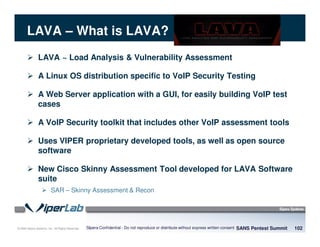 © 2008 Sipera Systems, Inc. All Rights Reserved.
LAVA – What is LAVA?
LAVA ~ Load Analysis & Vulnerability Assessment
A Linux OS distribution specific to VoIP Security Testing
A Web Server application with a GUI, for easily building VoIP test
cases
A VoIP Security toolkit that includes other VoIP assessment tools
Uses VIPER proprietary developed tools, as well as open source
software
New Cisco Skinny Assessment Tool developed for LAVA Software
suite
SAR – Skinny Assessment & Recon
SANS Pentest Summit 102Sipera Confidential - Do not reproduce or distribute without express written consent
 
