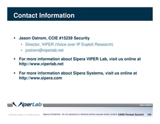 © 2008 Sipera Systems, Inc. All Rights Reserved.
Contact Information
SANS Pentest Summit 105Sipera Confidential - Do not reproduce or distribute without express written consent
Jason Ostrom, CCIE #15239 Security
• Director, VIPER (Voice over IP Exploit Research)
• jostrom@viperlab.net
For more information about Sipera VIPER Lab, visit us online at
http://www.viperlab.net
For more information about Sipera Systems, visit us online at
http://www.sipera.com
 